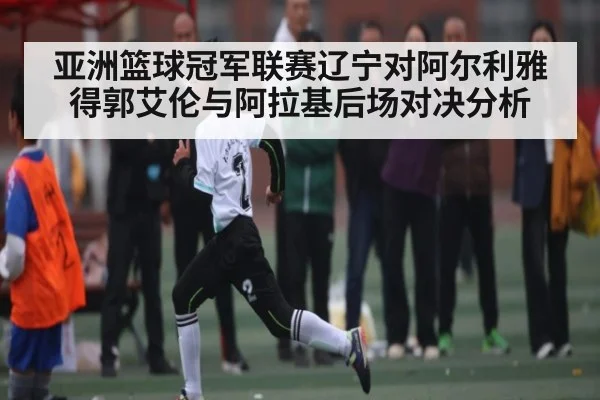亚洲篮球冠军联赛辽宁对阿尔利雅得郭艾伦与阿拉基后场对决分析